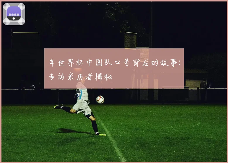 年世界杯中国队口号背后的故事：专访亲历者揭秘