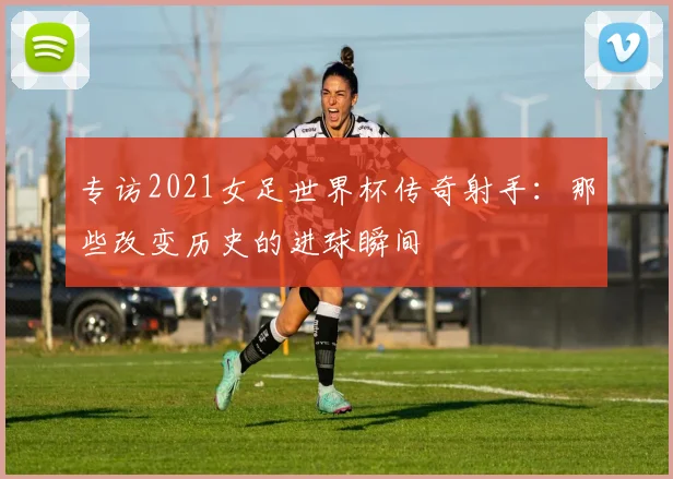 专访2021女足世界杯传奇射手：那些改变历史的进球瞬间