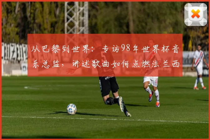 从巴黎到世界：专访98年世界杯音乐总监，讲述歌曲如何点燃法兰西之夏