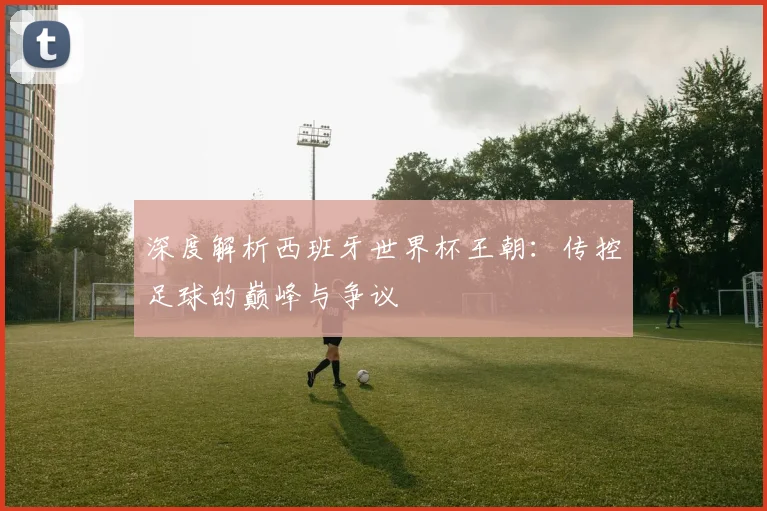 深度解析西班牙世界杯王朝：传控足球的巅峰与争议