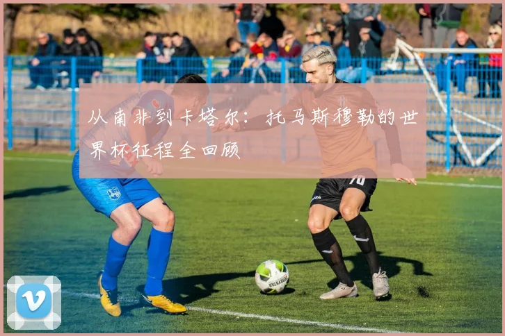 从南非到卡塔尔：托马斯穆勒的世界杯征程全回顾