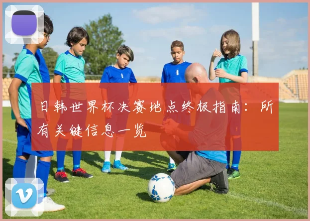 日韩世界杯决赛地点终极指南:所有关键信息一览