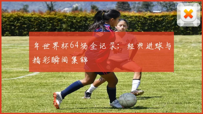 年世界杯64场全记录：经典进球与精彩瞬间集锦