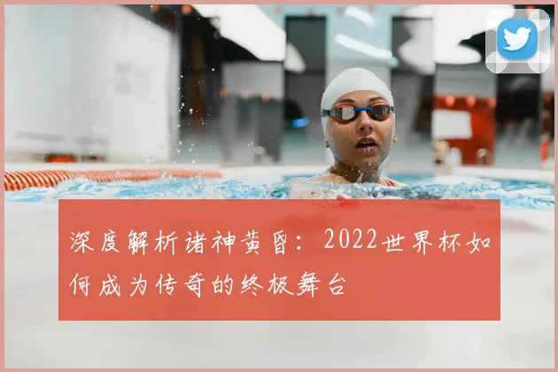 深度解析诸神黄昏：2022世界杯如何成为传奇的终极舞台