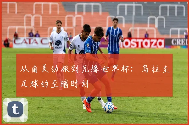 从南美劲旅到无缘世界杯：乌拉圭足球的至暗时刻