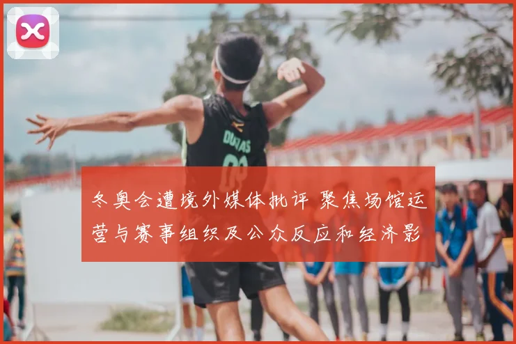 冬奥会遭境外媒体批评 聚焦场馆运营与赛事组织及公众反应和经济影响