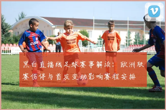 黑白直播线足球赛事解读:欧洲联赛伤停与首发变动影响赛程安排