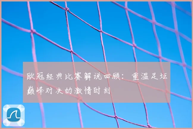 欧冠经典比赛解说回顾:重温足坛巅峰对决的激情时刻
