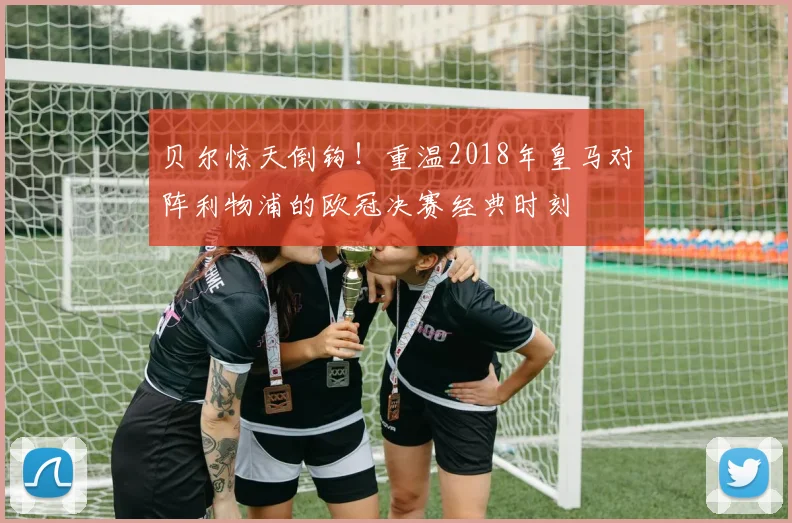贝尔惊天倒钩！重温2018年皇马对阵利物浦的欧冠决赛经典时刻