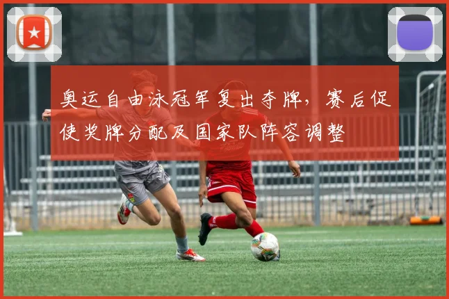 奥运自由泳冠军复出夺牌，赛后促使奖牌分配及国家队阵容调整