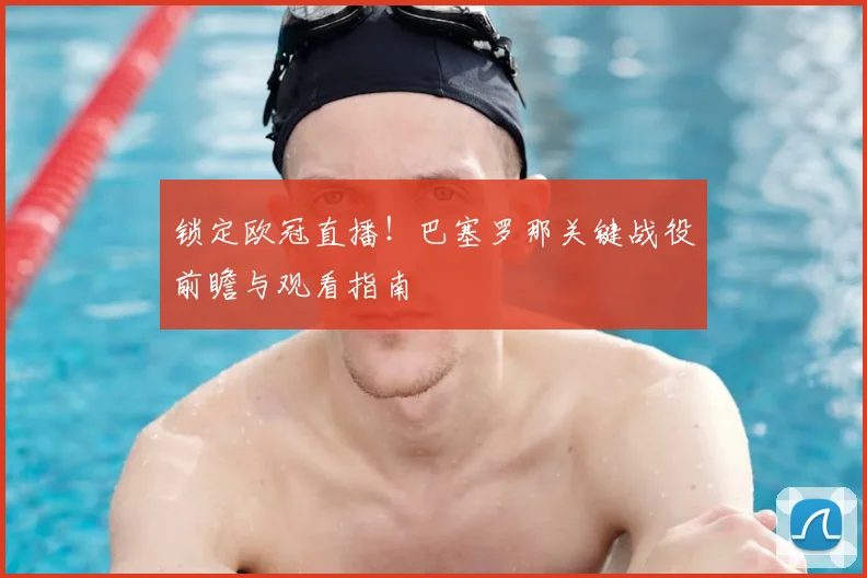 锁定欧冠直播！巴塞罗那关键战役前瞻与观看指南