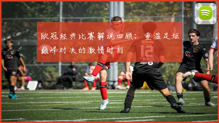 欧冠经典比赛解说回顾:重温足坛巅峰对决的激情时刻