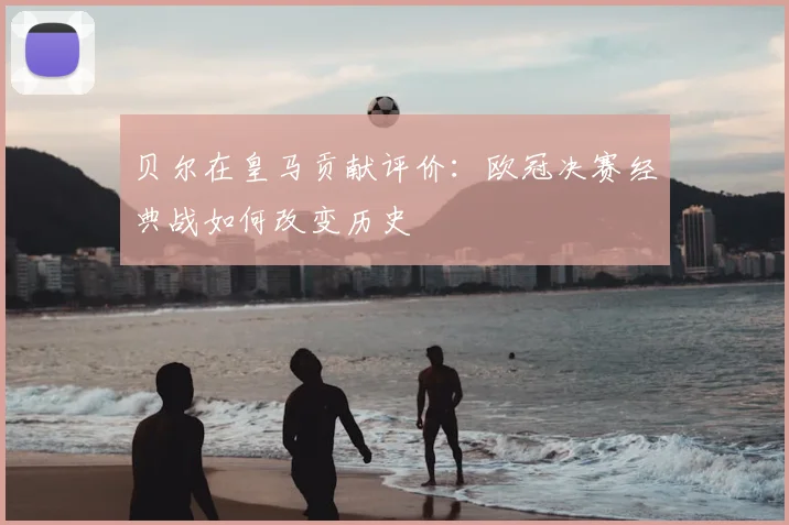 贝尔在皇马贡献评价：欧冠决赛经典战如何改变历史